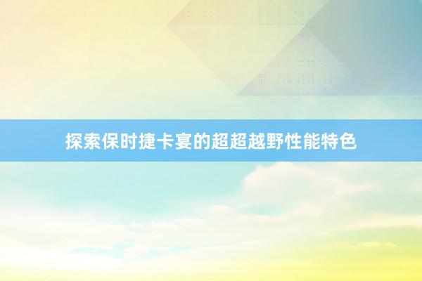 探索保时捷卡宴的超超越野性能特色
